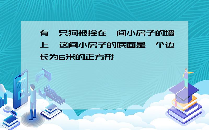 有一只狗被拴在一间小房子的墙上,这间小房子的底面是一个边长为6米的正方形