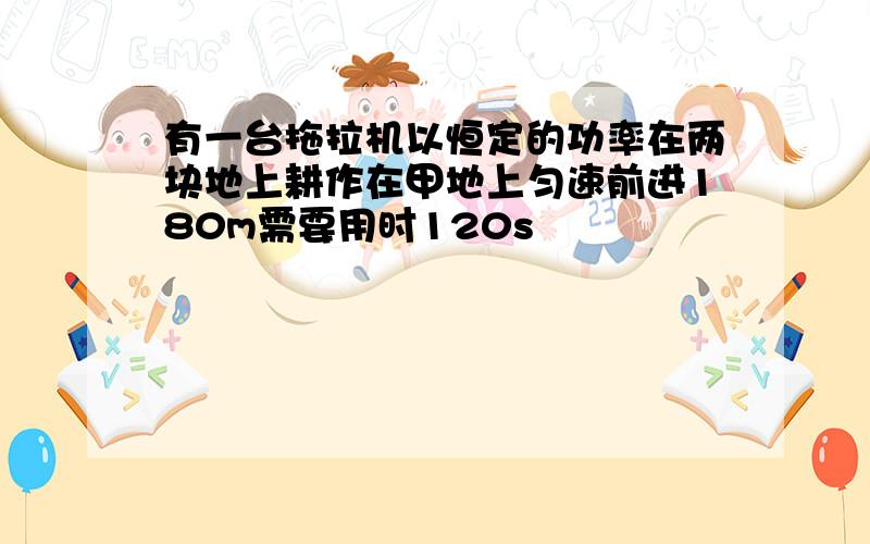 有一台拖拉机以恒定的功率在两块地上耕作在甲地上匀速前进180m需要用时120s