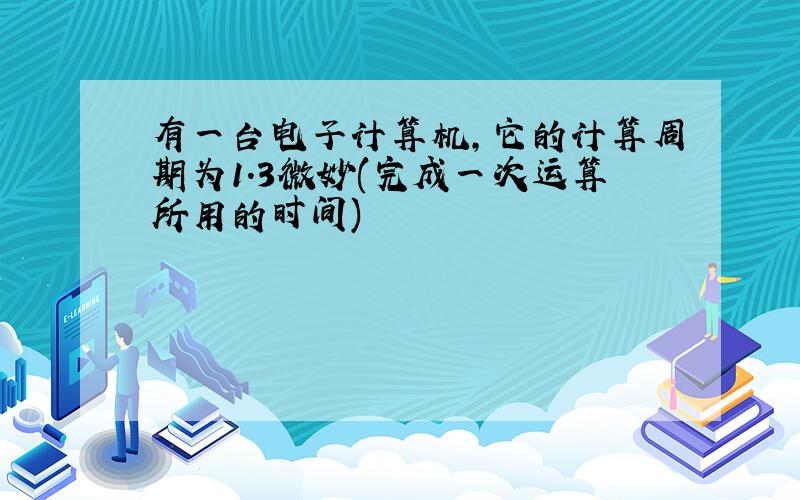 有一台电子计算机,它的计算周期为1.3微妙(完成一次运算所用的时间)