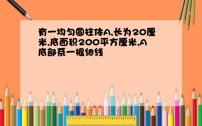 有一均匀圆柱体A,长为20厘米,底面积200平方厘米,A底部系一根细线