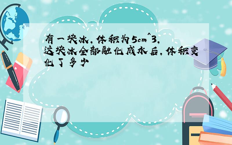 有一块冰,体积为5cm^3,这块冰全部融化成水后,体积变化了多少