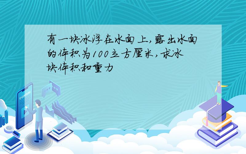 有一块冰浮在水面上,露出水面的体积为100立方厘米,求冰块体积和重力