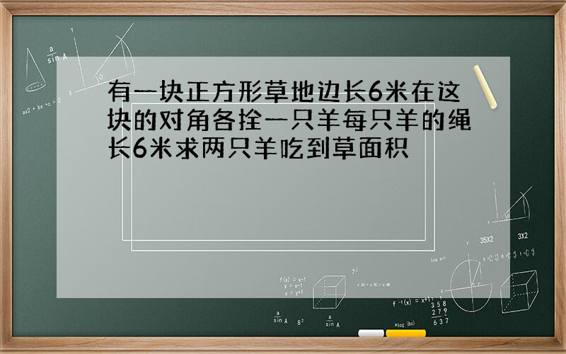 有一块正方形草地边长6米在这块的对角各拴一只羊每只羊的绳长6米求两只羊吃到草面积