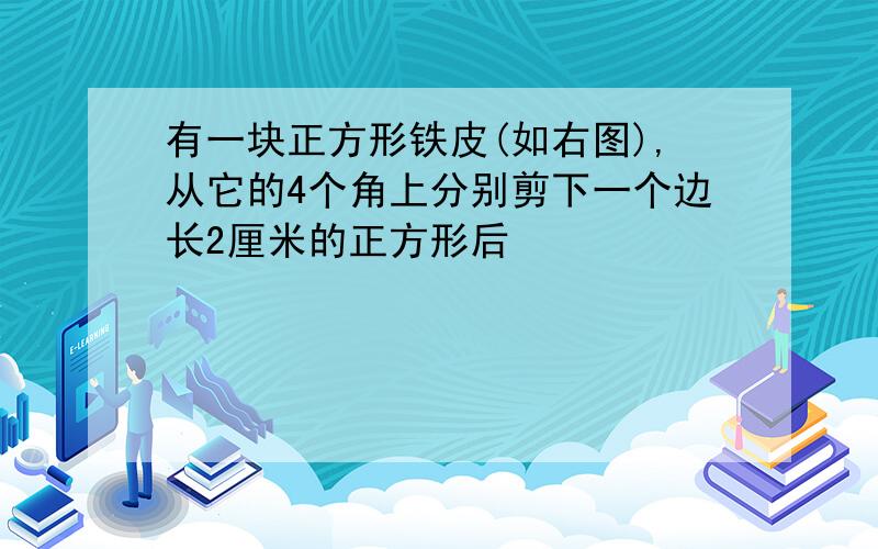 有一块正方形铁皮(如右图),从它的4个角上分别剪下一个边长2厘米的正方形后