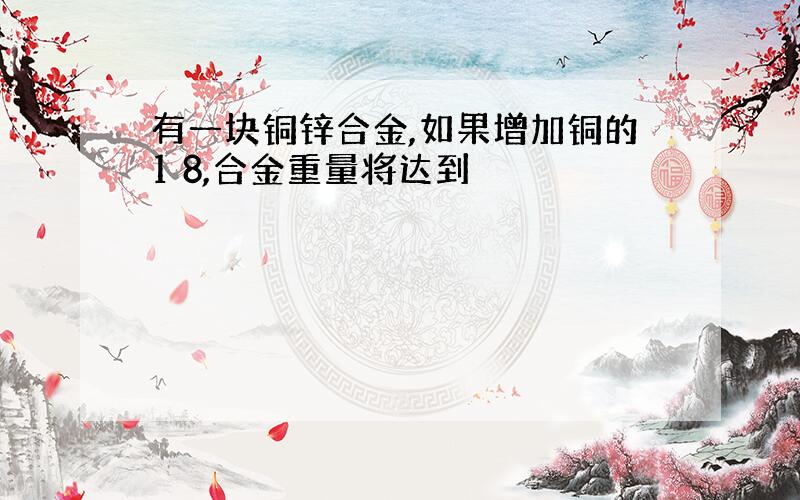 有一块铜锌合金,如果增加铜的1 8,合金重量将达到