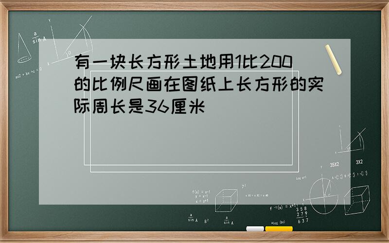 有一块长方形土地用1比200的比例尺画在图纸上长方形的实际周长是36厘米