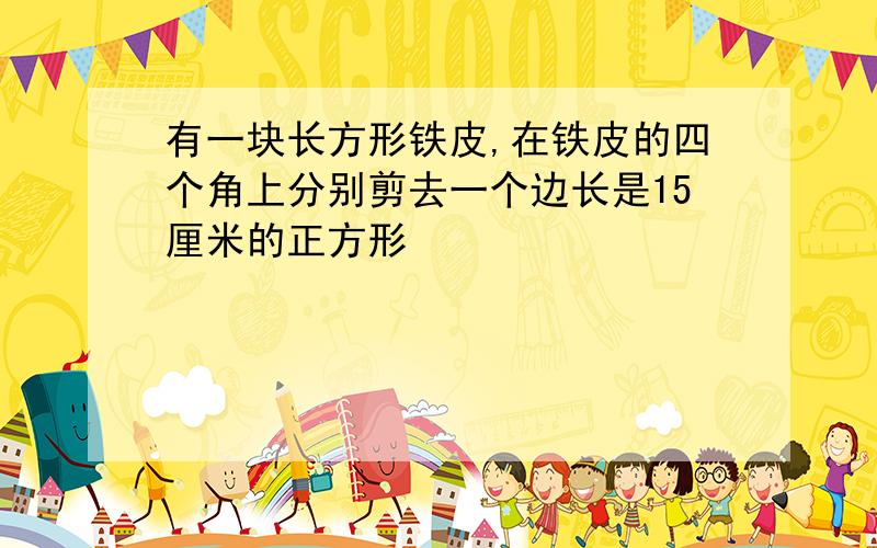 有一块长方形铁皮,在铁皮的四个角上分别剪去一个边长是15厘米的正方形