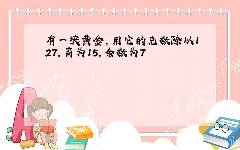 有一块黄金,用它的克数除以127,商为15,余数为7