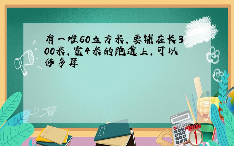 有一堆60立方米,要铺在长300米,宽4米的跑道上,可以修多厚