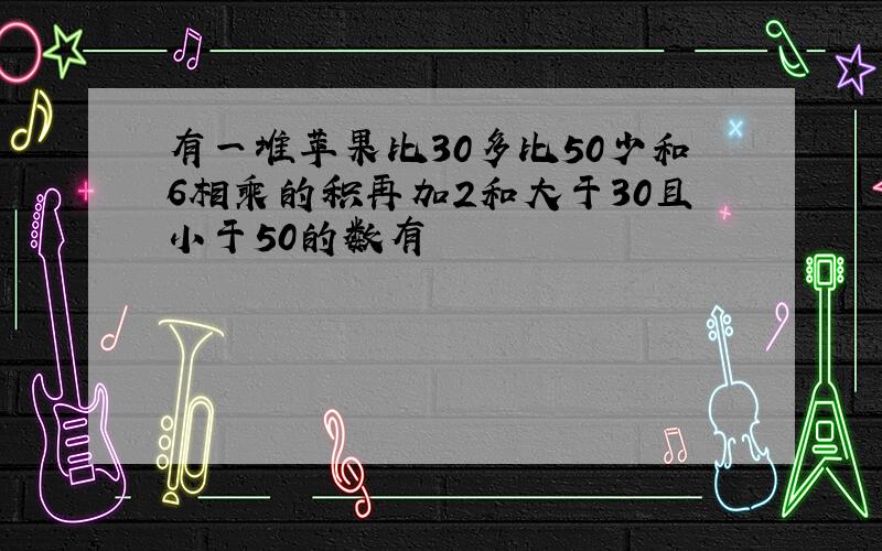 有一堆苹果比30多比50少和6相乘的积再加2和大于30且小于50的数有