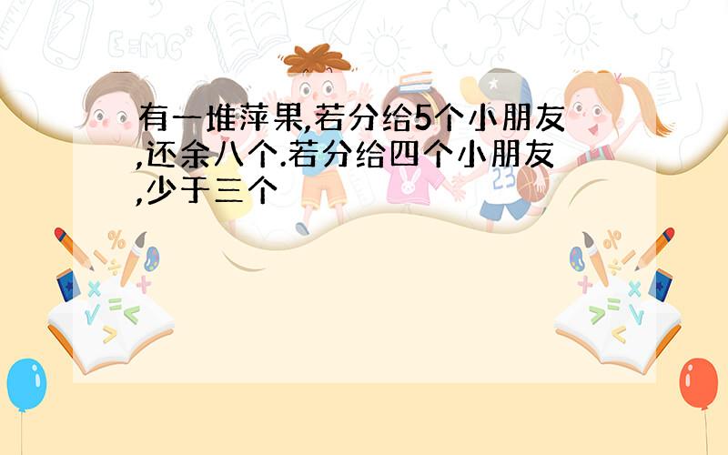 有一堆萍果,若分给5个小朋友,还余八个.若分给四个小朋友,少于三个