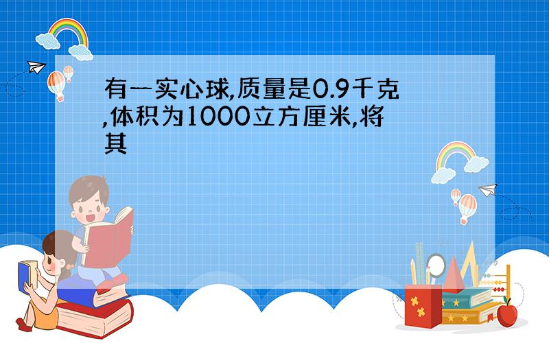 有一实心球,质量是0.9千克,体积为1000立方厘米,将其