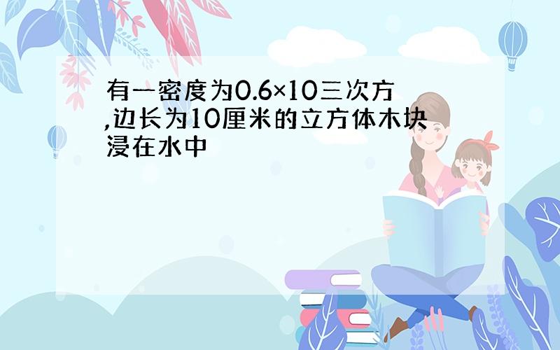 有一密度为0.6×10三次方,边长为10厘米的立方体木块浸在水中