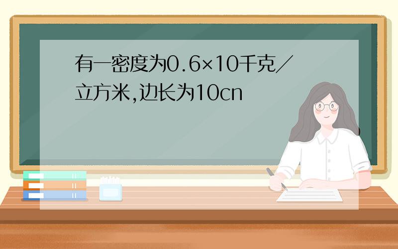 有一密度为0.6×10千克╱立方米,边长为10cn