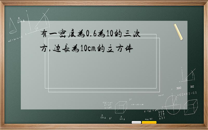 有一密度为0.6为10的三次方,边长为10cm的立方体