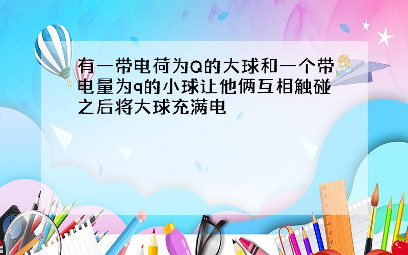 有一带电荷为Q的大球和一个带电量为q的小球让他俩互相触碰之后将大球充满电