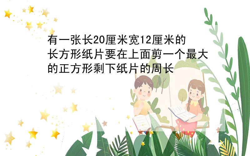 有一张长20厘米宽12厘米的长方形纸片要在上面剪一个最大的正方形剩下纸片的周长