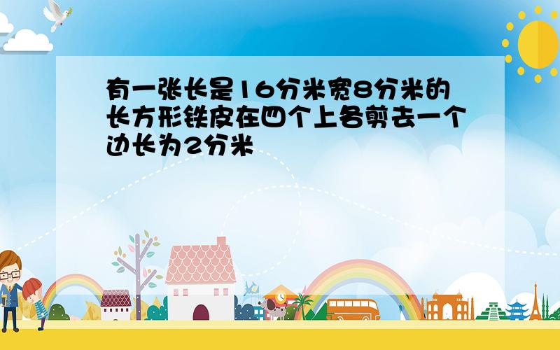 有一张长是16分米宽8分米的长方形铁皮在四个上各剪去一个边长为2分米