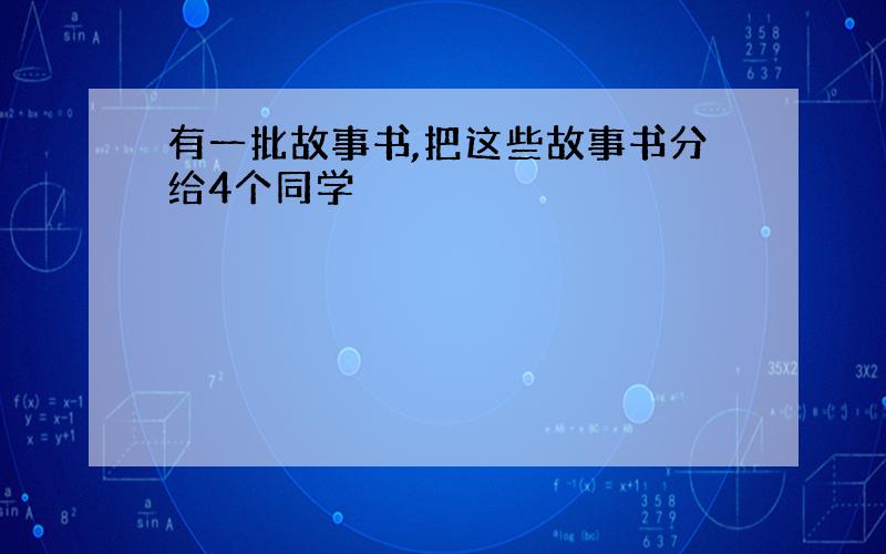 有一批故事书,把这些故事书分给4个同学