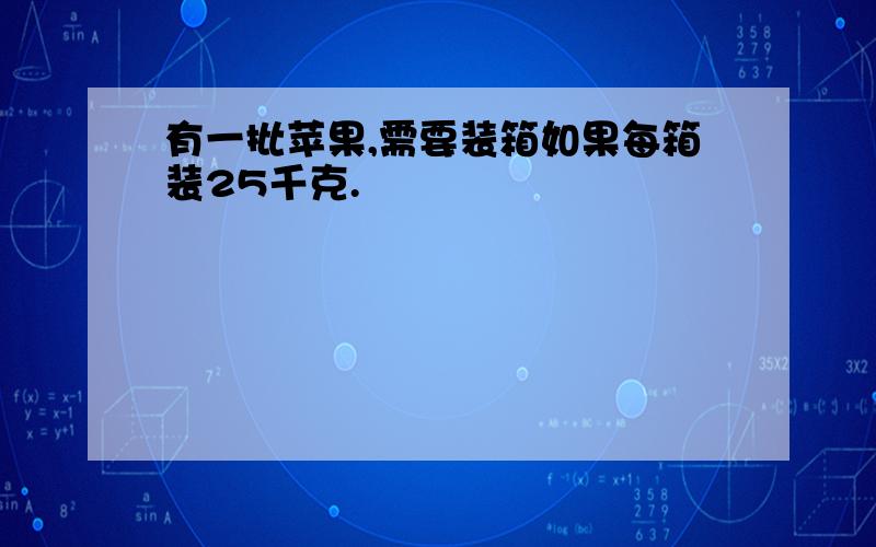 有一批苹果,需要装箱如果每箱装25千克.