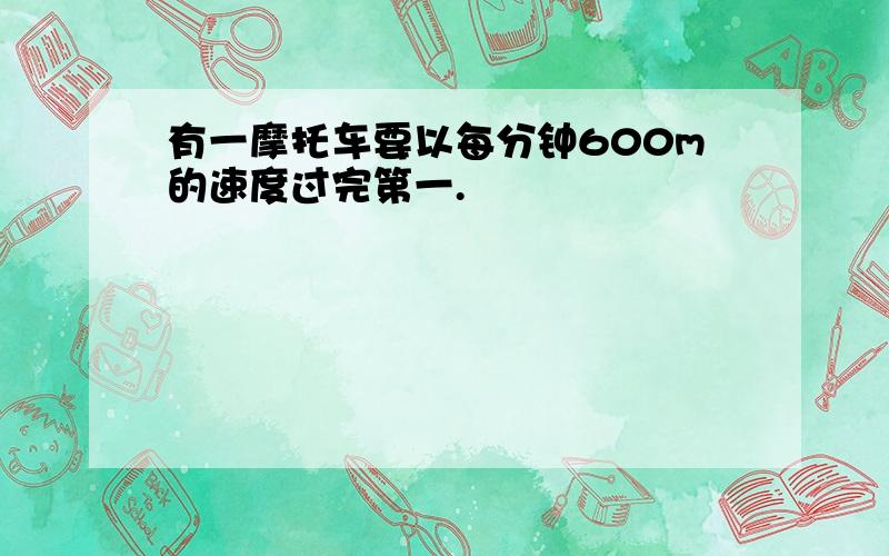 有一摩托车要以每分钟600m的速度过完第一.