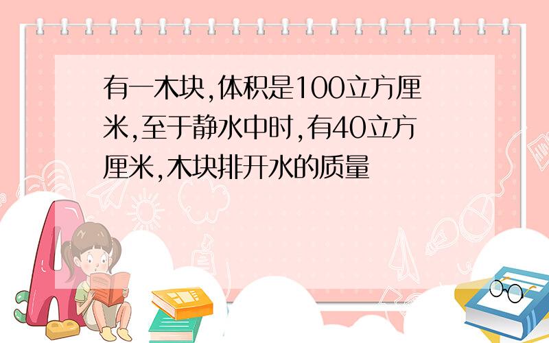 有一木块,体积是100立方厘米,至于静水中时,有40立方厘米,木块排开水的质量