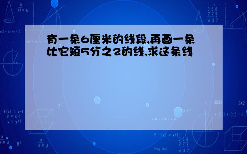 有一条6厘米的线段,再画一条比它短5分之2的线,求这条线