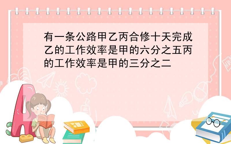 有一条公路甲乙丙合修十天完成乙的工作效率是甲的六分之五丙的工作效率是甲的三分之二