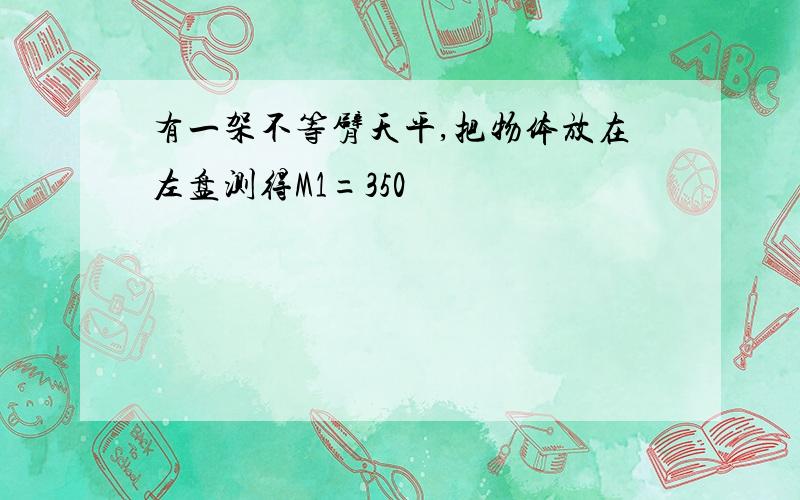 有一架不等臂天平,把物体放在左盘测得M1=350