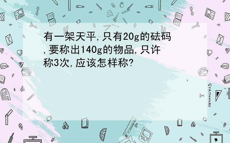 有一架天平,只有20g的砝码,要称出140g的物品,只许称3次,应该怎样称?