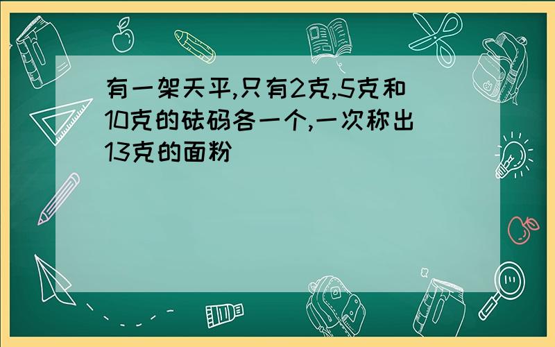 有一架天平,只有2克,5克和10克的砝码各一个,一次称出13克的面粉