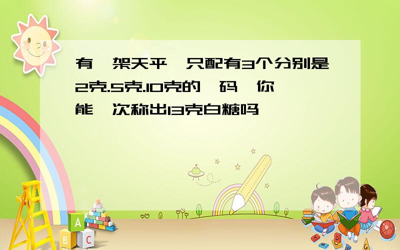 有一架天平,只配有3个分别是2克.5克.10克的砝码,你能一次称出13克白糖吗