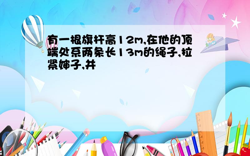 有一根旗杆高12m,在他的顶端处系两条长13m的绳子,拉紧婶子,并