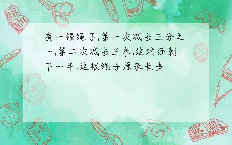 有一根绳子,第一次减去三分之一,第二次减去三米,这时还剩下一半.这根绳子原来长多