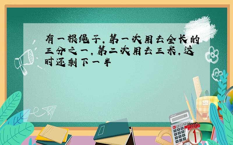 有一根绳子,第一次用去全长的三分之一,第二次用去三米,这时还剩下一半