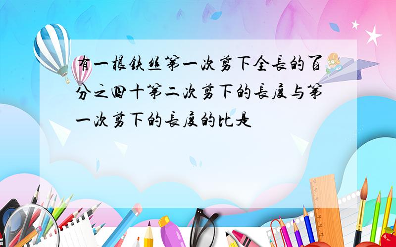 有一根铁丝第一次剪下全长的百分之四十第二次剪下的长度与第一次剪下的长度的比是