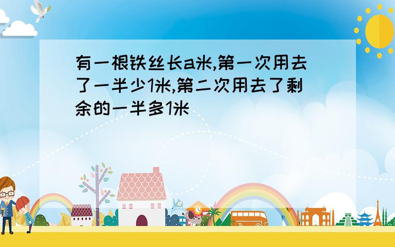 有一根铁丝长a米,第一次用去了一半少1米,第二次用去了剩余的一半多1米