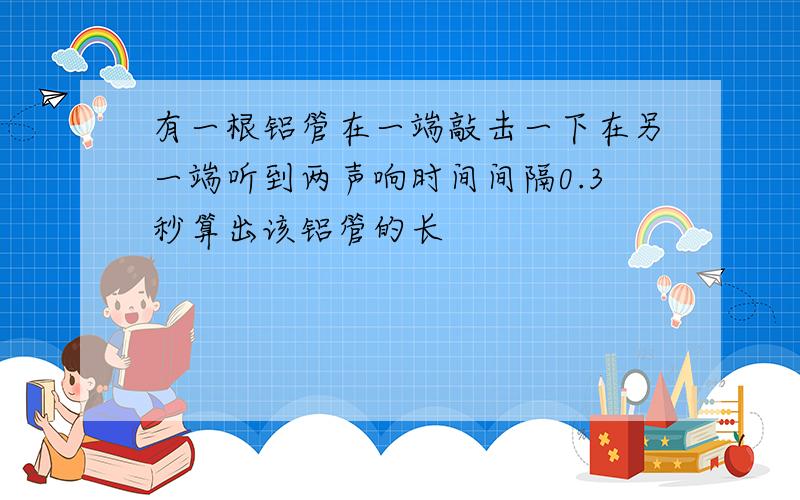 有一根铝管在一端敲击一下在另一端听到两声响时间间隔0.3秒算出该铝管的长