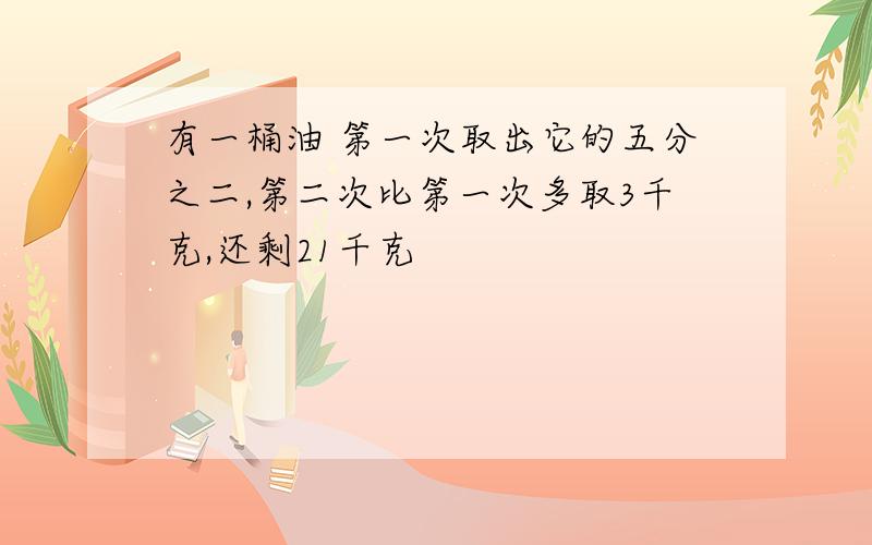 有一桶油 第一次取出它的五分之二,第二次比第一次多取3千克,还剩21千克