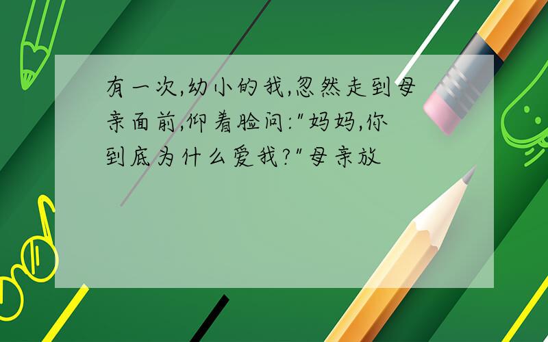 有一次,幼小的我,忽然走到母亲面前,仰着脸问:"妈妈,你到底为什么爱我?"母亲放