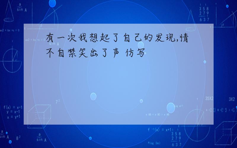 有一次我想起了自己的发现,情不自禁笑出了声 仿写