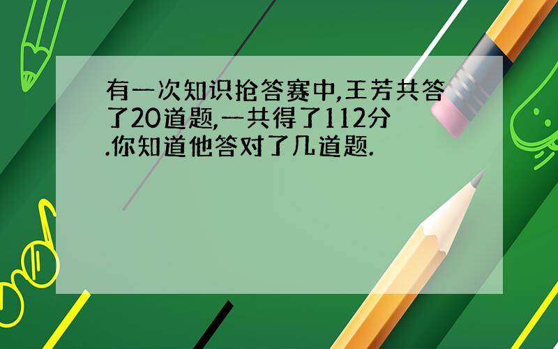 有一次知识抢答赛中,王芳共答了20道题,一共得了112分.你知道他答对了几道题.