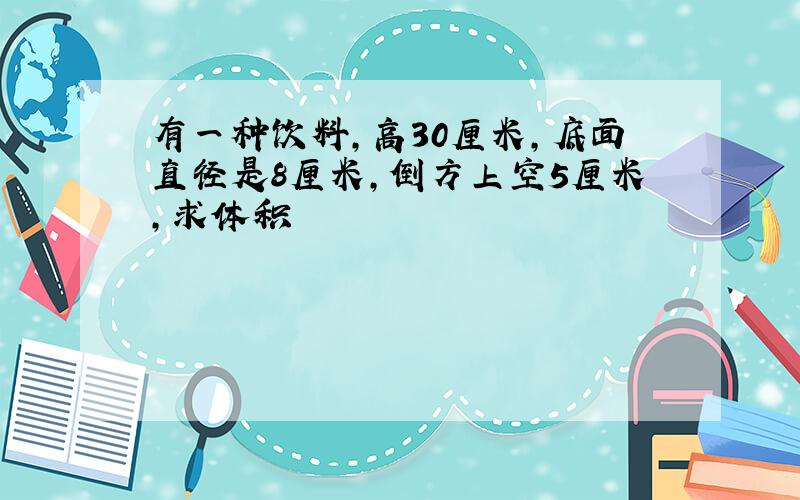 有一种饮料,高30厘米,底面直径是8厘米,倒方上空5厘米,求体积