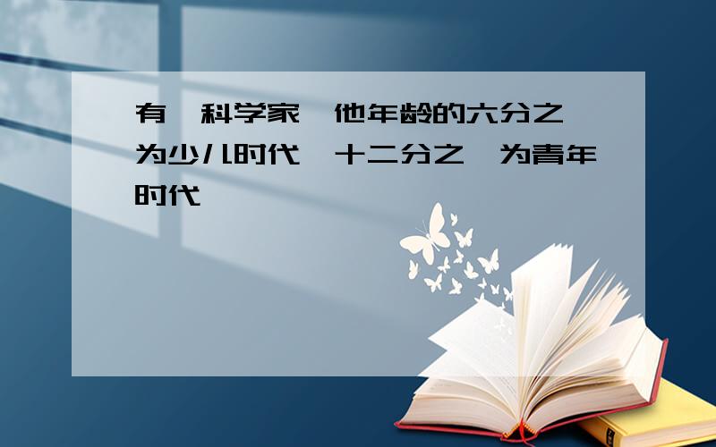 有一科学家,他年龄的六分之一为少儿时代,十二分之一为青年时代