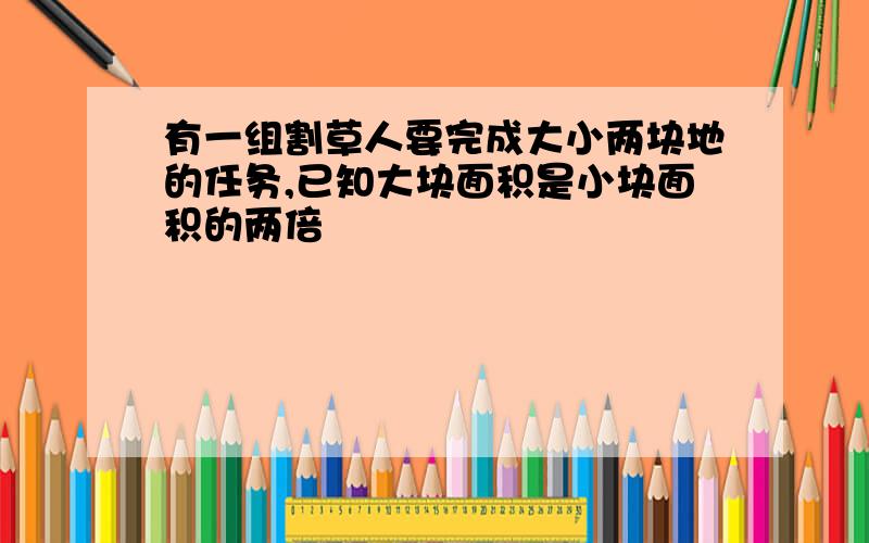 有一组割草人要完成大小两块地的任务,已知大块面积是小块面积的两倍