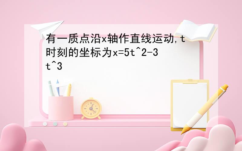 有一质点沿x轴作直线运动,t时刻的坐标为x=5t^2-3t^3