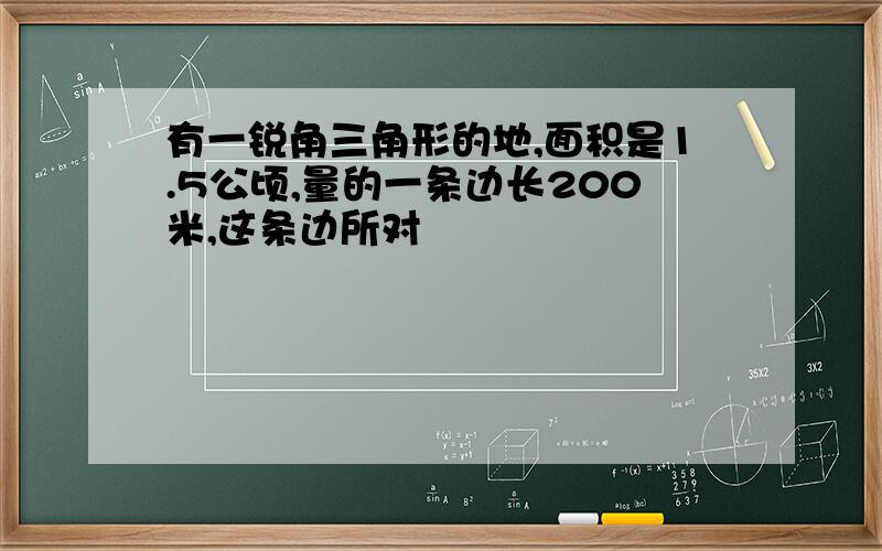 有一锐角三角形的地,面积是1.5公顷,量的一条边长200米,这条边所对