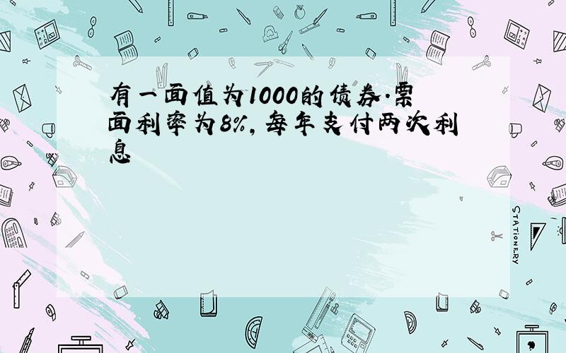 有一面值为1000的债券.票面利率为8%,每年支付两次利息