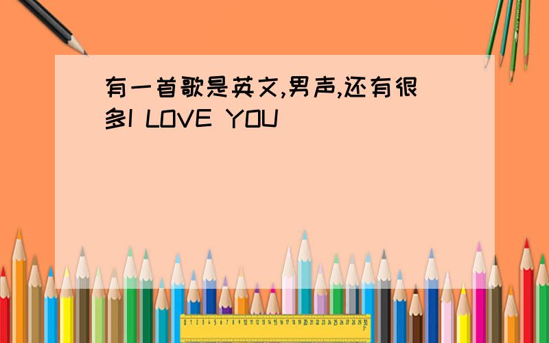 有一首歌是英文,男声,还有很多I LOVE YOU