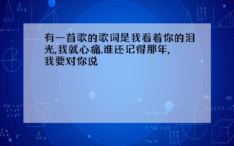 有一首歌的歌词是我看着你的泪光,我就心痛.谁还记得那年,我要对你说